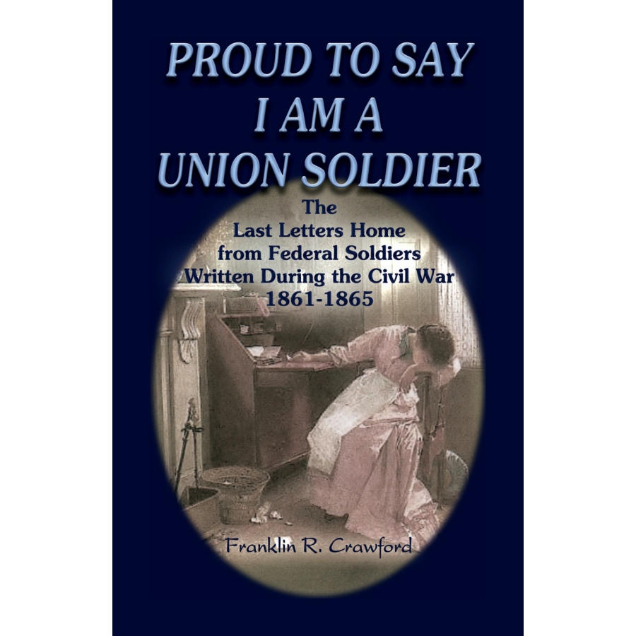 Proud to Say I am a Union Soldier: The Last Letters Home from Federal Soldiers Written During the Civil War, 1861-1865