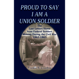 Proud to Say I am a Union Soldier: The Last Letters Home from Federal Soldiers Written During the Civil War, 1861-1865