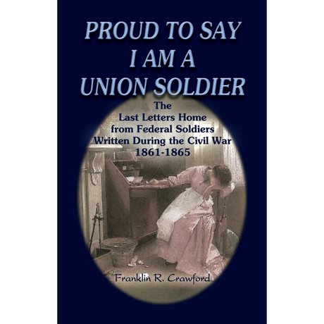 Proud to Say I am a Union Soldier: The Last Letters Home from Federal Soldiers Written During the Civil War, 1861-1865